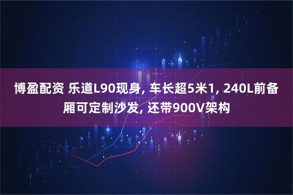 博盈配资 乐道L90现身, 车长超5米1, 240L前备厢可定制沙发, 还带900V架构