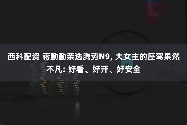 西科配资 蒋勤勤亲选腾势N9, 大女主的座驾果然不凡: 好看、好开、好安全