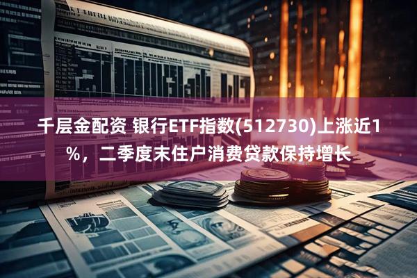 千层金配资 银行ETF指数(512730)上涨近1%，二季度末住户消费贷款保持增长