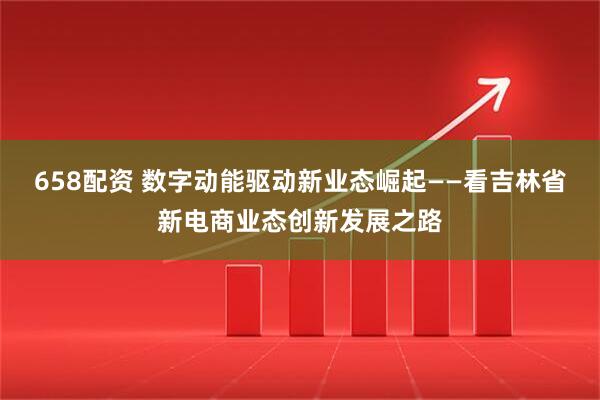 658配资 数字动能驱动新业态崛起——看吉林省新电商业态创新发展之路