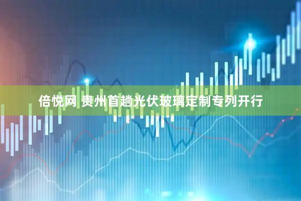 倍悦网 贵州首趟光伏玻璃定制专列开行