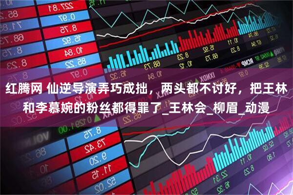 红腾网 仙逆导演弄巧成拙，两头都不讨好，把王林和李慕婉的粉丝都得罪了_王林会_柳眉_动漫