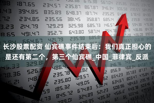 长沙股票配资 仙宾礁事件结束后：我们真正担心的是还有第二个，第三个仙宾礁_中国_菲律宾_反派