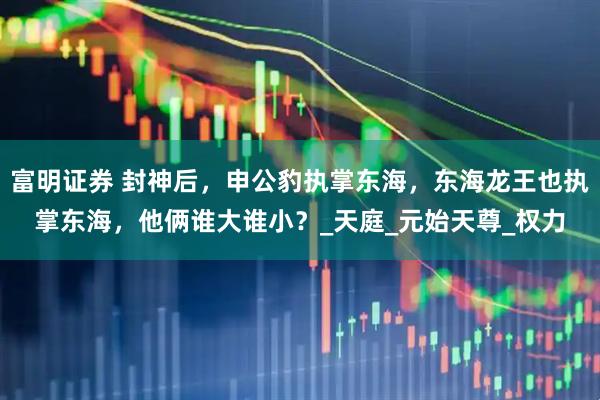 富明证券 封神后，申公豹执掌东海，东海龙王也执掌东海，他俩谁大谁小？_天庭_元始天尊_权力