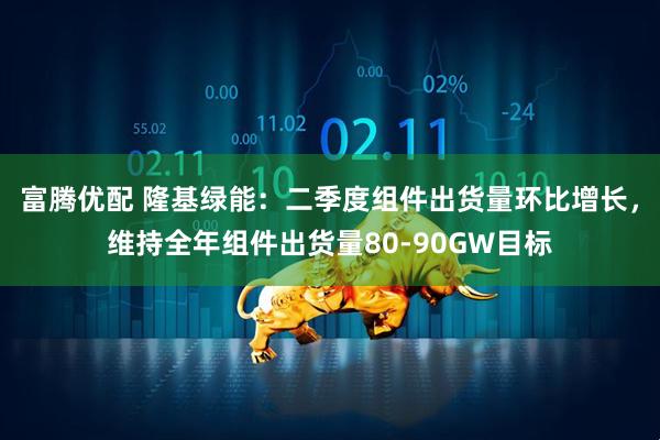 富腾优配 隆基绿能：二季度组件出货量环比增长，维持全年组件出货量80-90GW目标