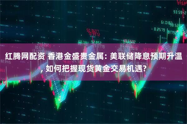 红腾网配资 香港金盛贵金属: 美联储降息预期升温, 如何把握现货黄金交易机遇?
