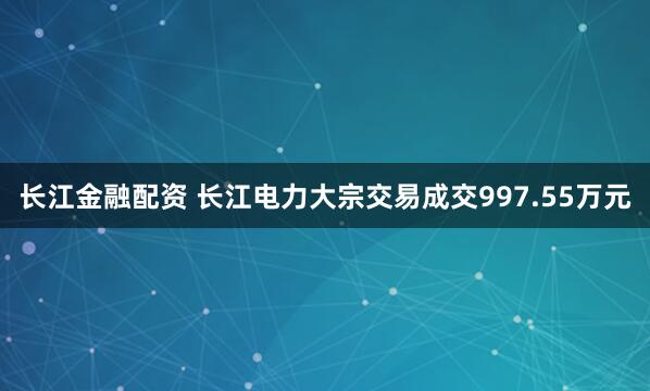长江金融配资 长江电力大宗交易成交997.55万元