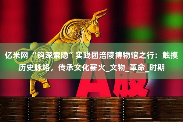 亿米网 “钩深索隐”实践团涪陵博物馆之行：触摸历史脉络，传承文化薪火_文物_革命_时期