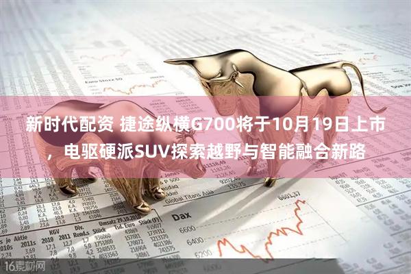 新时代配资 捷途纵横G700将于10月19日上市，电驱硬派SUV探索越野与智能融合新路