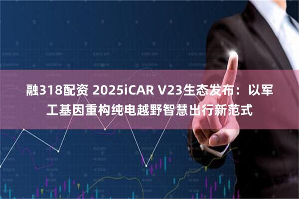 融318配资 2025iCAR V23生态发布：以军工基因重构纯电越野智慧出行新范式