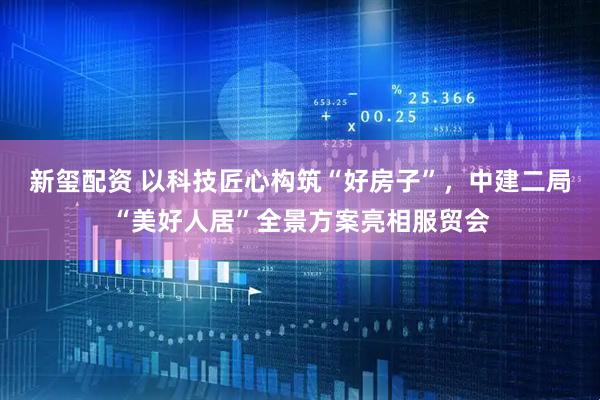 新玺配资 以科技匠心构筑“好房子”,中建二局“美好人居”全景方案亮相服贸会
