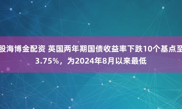 股海博金配资 英国两年期国债收益率下跌10个基点至3.75%，为2024年8月以来最低