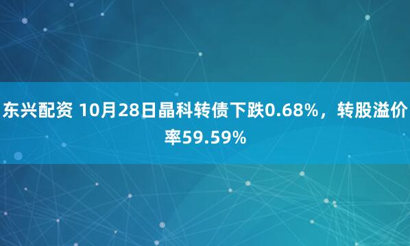 东兴配资 10月28日晶科转债下跌0.68%,转股溢价率59.59%