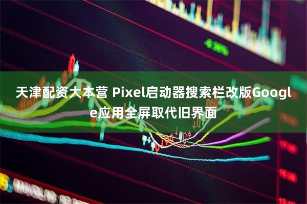 天津配资大本营 Pixel启动器搜索栏改版Google应用全屏取代旧界面