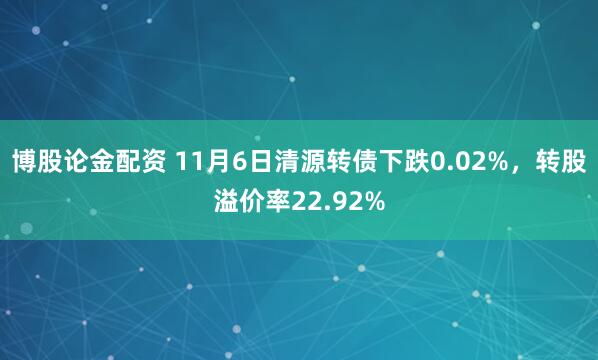 博股论金配资 11月6日清源转债下跌0.02%，转股溢价率22.92%