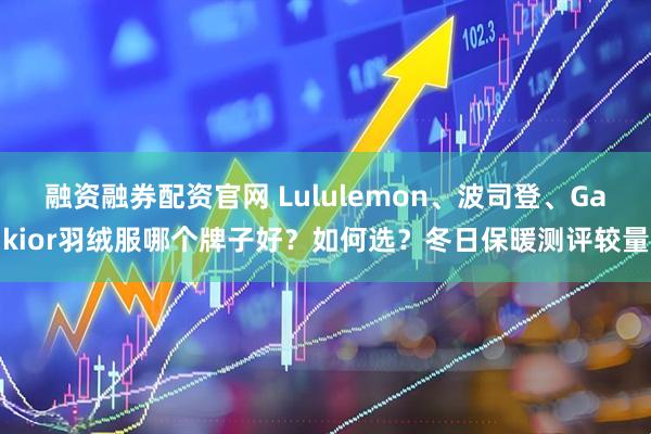 融资融券配资官网 Lululemon、波司登、Gakior羽绒服哪个牌子好？如何选？冬日保暖测评较量