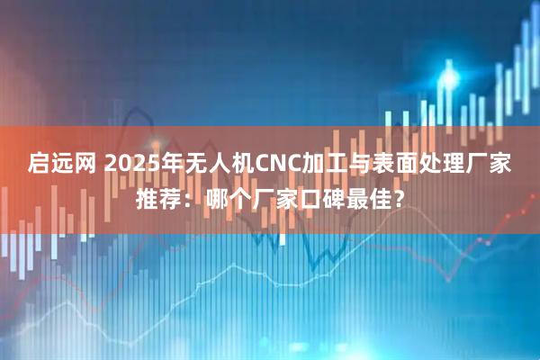 启远网 2025年无人机CNC加工与表面处理厂家推荐：哪个厂家口碑最佳？
