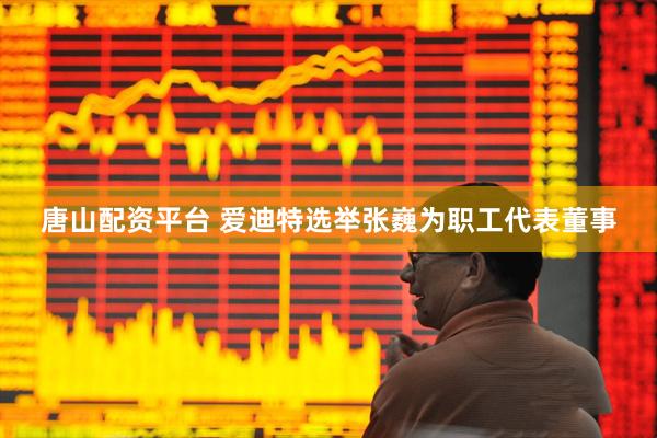 唐山配资平台 爱迪特选举张巍为职工代表董事