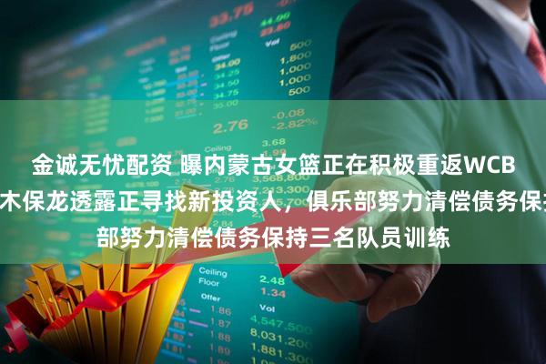 金诚无忧配资 曝内蒙古女篮正在积极重返WCBA联赛，主教练木保龙透露正寻找新投资人，俱乐部努力清偿债务保持三名队员训练