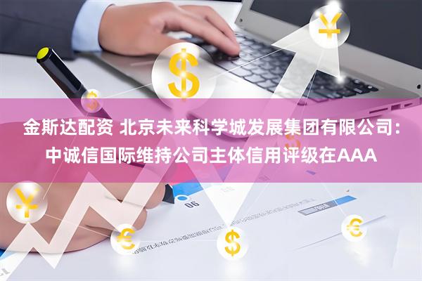 金斯达配资 北京未来科学城发展集团有限公司:中诚信国际维持公司主体信用评级在AAA