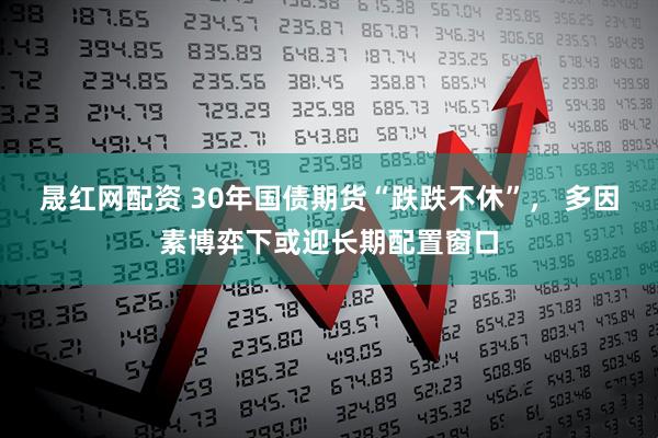 晟红网配资 30年国债期货“跌跌不休”， 多因素博弈下或迎长期配置窗口
