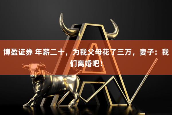 博盈证券 年薪二十，为我父母花了三万，妻子：我们离婚吧！