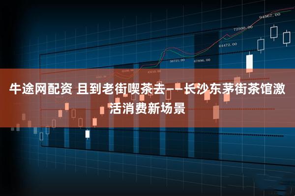 牛途网配资 且到老街喫茶去——长沙东茅街茶馆激活消费新场景