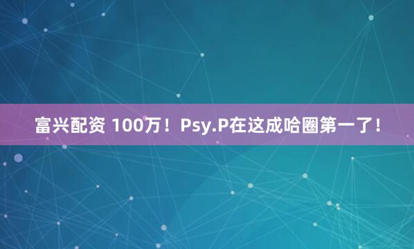 富兴配资 100万！Psy.P在这成哈圈第一了！
